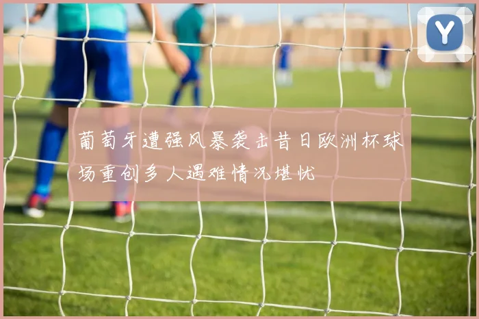 葡萄牙遭强风暴袭击昔日欧洲杯球场重创多人遇难情况堪忧