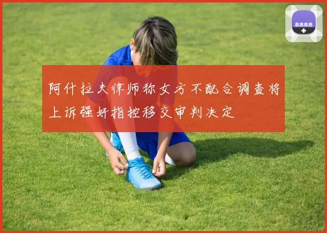 阿什拉夫律师称女方不配合调查将上诉强奸指控移交审判决定