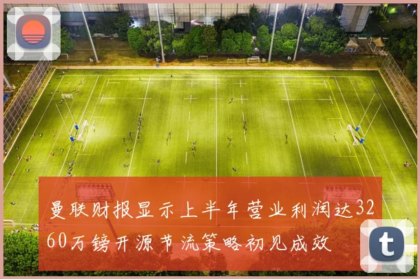 曼联财报显示上半年营业利润达3260万镑开源节流策略初见成效