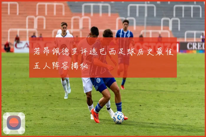 若昂佩德罗评选巴西足球历史最佳五人阵容揭秘