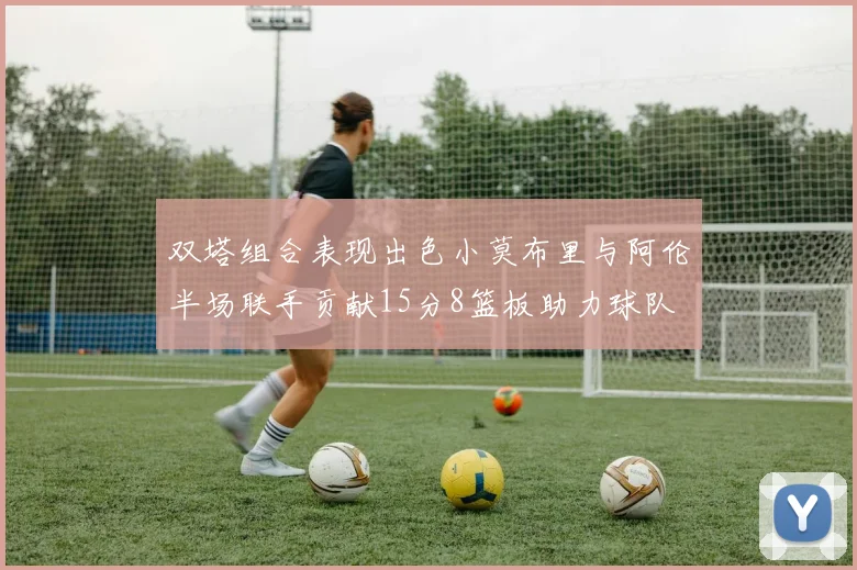 双塔组合表现出色小莫布里与阿伦半场联手贡献15分8篮板助力球队