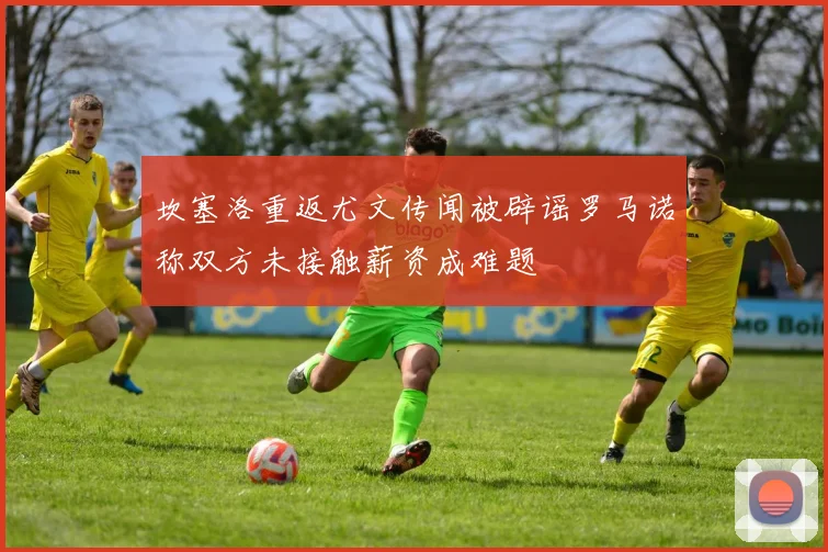 坎塞洛重返尤文传闻被辟谣罗马诺称双方未接触薪资成难题