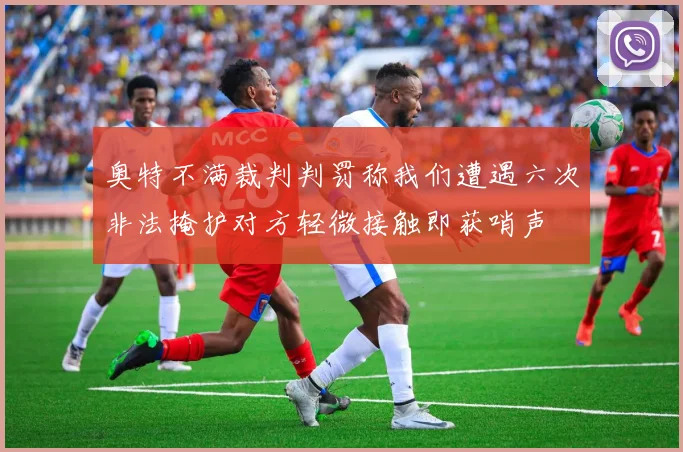 奥特不满裁判判罚称我们遭遇六次非法掩护对方轻微接触即获哨声