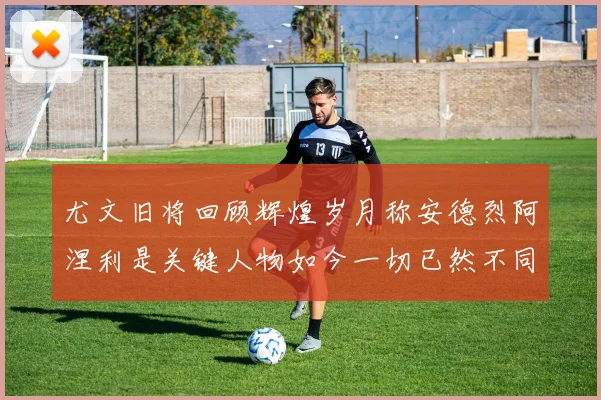 尤文旧将回顾辉煌岁月称安德烈阿涅利是关键人物如今一切已然不同