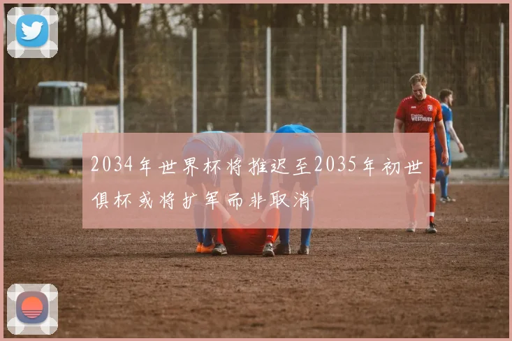 2034年世界杯将推迟至2035年初世俱杯或将扩军而非取消