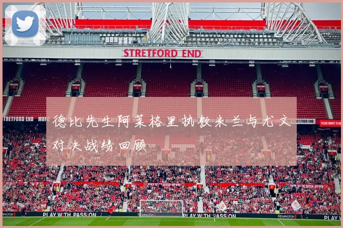 德比先生阿莱格里执教米兰与尤文对决战绩回顾