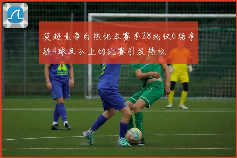 英超竞争白热化本赛季28轮仅6场净胜4球及以上的比赛引发热议