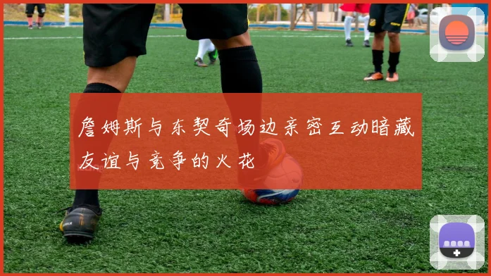 詹姆斯与东契奇场边亲密互动暗藏友谊与竞争的火花