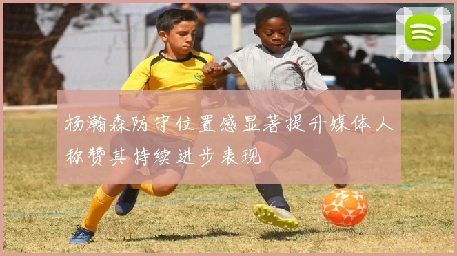 杨瀚森防守位置感显著提升媒体人称赞其持续进步表现