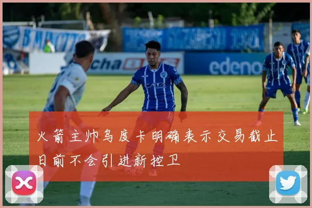 火箭主帅乌度卡明确表示交易截止日前不会引进新控卫