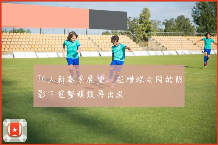 76人新赛季展望：在糟糕合同的阴影下重整旗鼓再出发