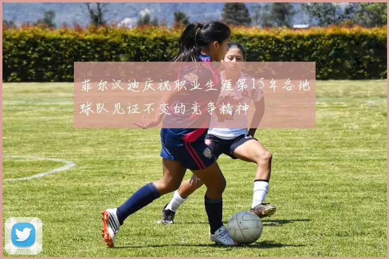 菲尔汉迪庆祝职业生涯第15年各地球队见证不变的竞争精神