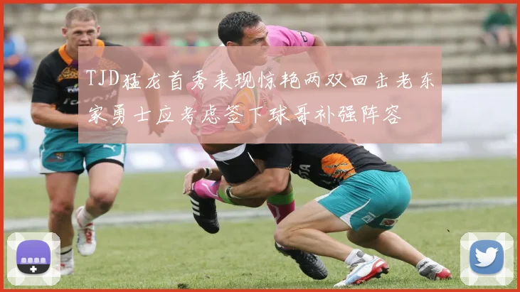 TJD猛龙首秀表现惊艳两双回击老东家勇士应考虑签下球哥补强阵容