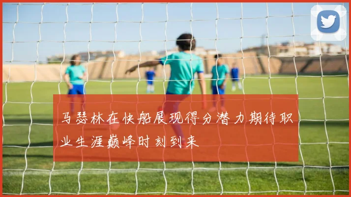 马瑟林在快船展现得分潜力期待职业生涯巅峰时刻到来