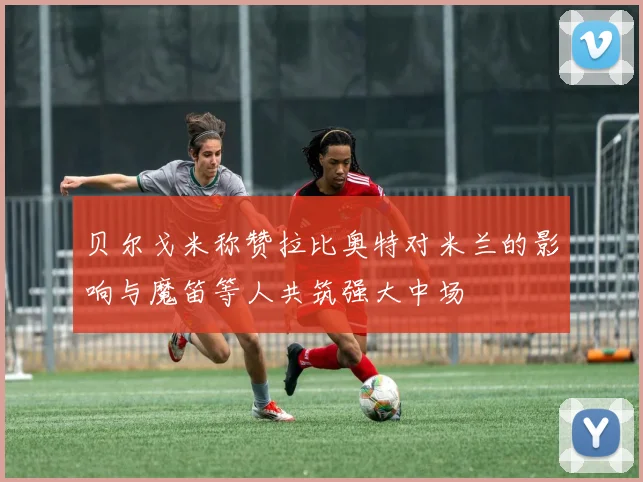 贝尔戈米称赞拉比奥特对米兰的影响与魔笛等人共筑强大中场