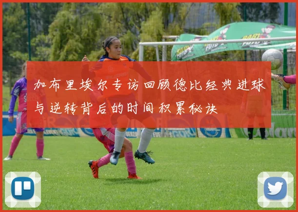 加布里埃尔专访回顾德比经典进球与逆转背后的时间积累秘诀