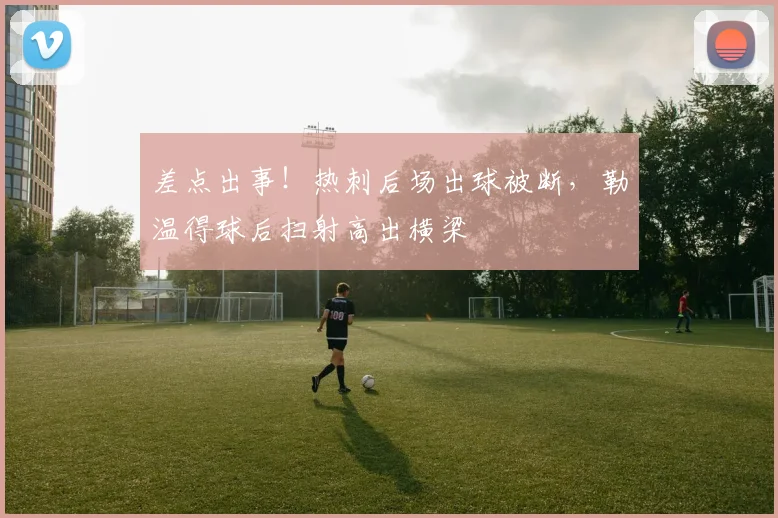 差点出事！热刺后场出球被断，勒温得球后扫射高出横梁
