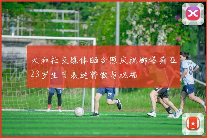 大加社交媒体晒合照庆祝娜塔莉亚23岁生日表达骄傲与祝福
