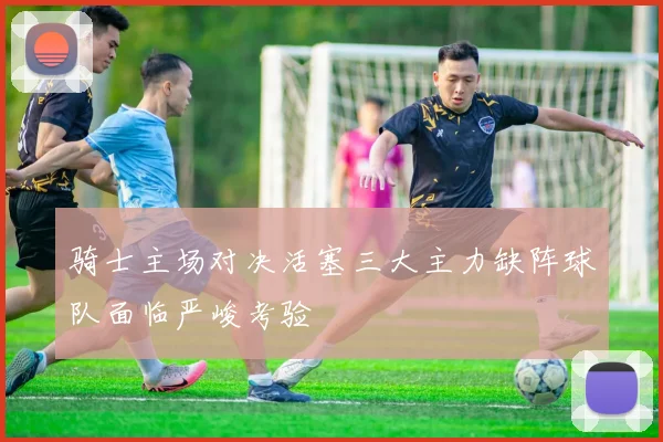 骑士主场对决活塞三大主力缺阵球队面临严峻考验