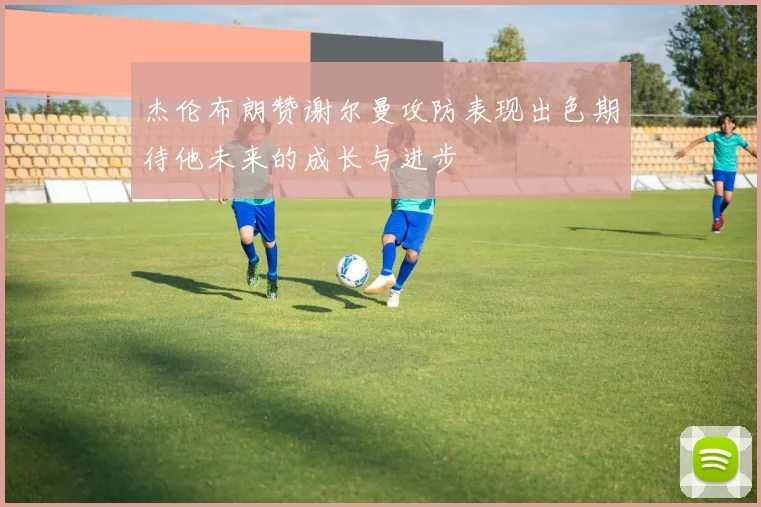 杰伦布朗赞谢尔曼攻防表现出色期待他未来的成长与进步
