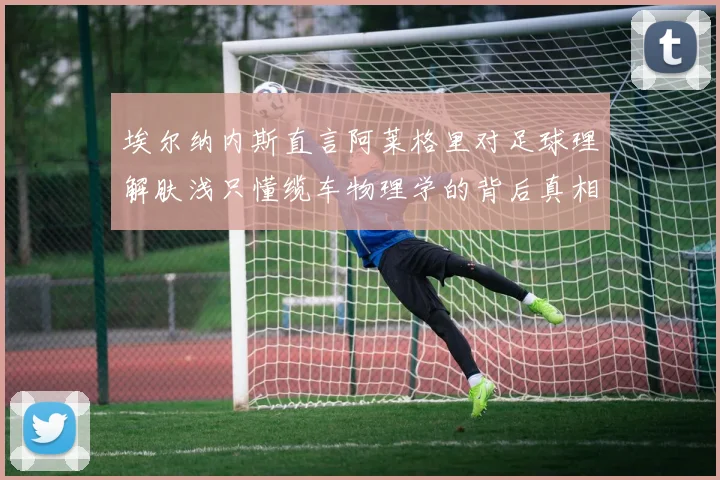埃尔纳内斯直言阿莱格里对足球理解肤浅只懂缆车物理学的背后真相