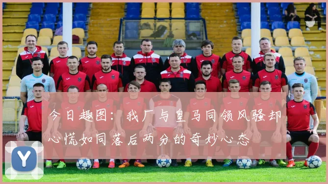 今日趣图：我厂与皇马同领风骚却心慌如同落后两分的奇妙心态