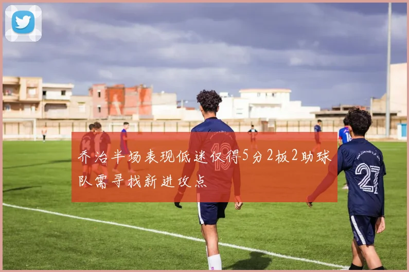 乔治半场表现低迷仅得5分2板2助球队需寻找新进攻点