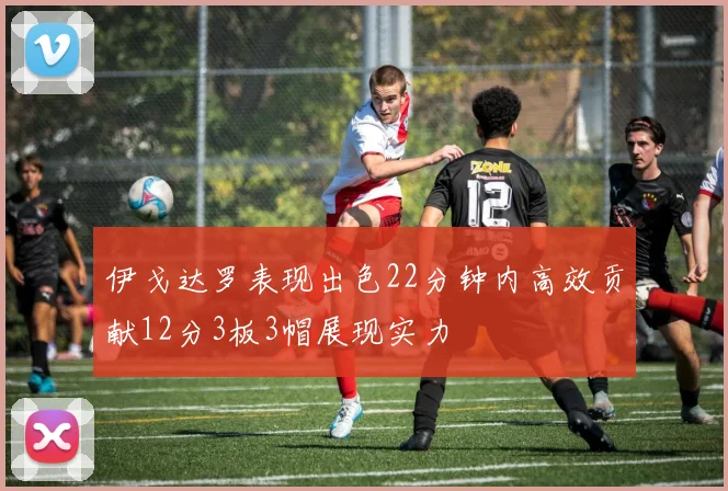 伊戈达罗表现出色22分钟内高效贡献12分3板3帽展现实力