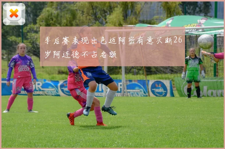 季后赛表现出色迈阿密有意买断26岁阿连德不占名额