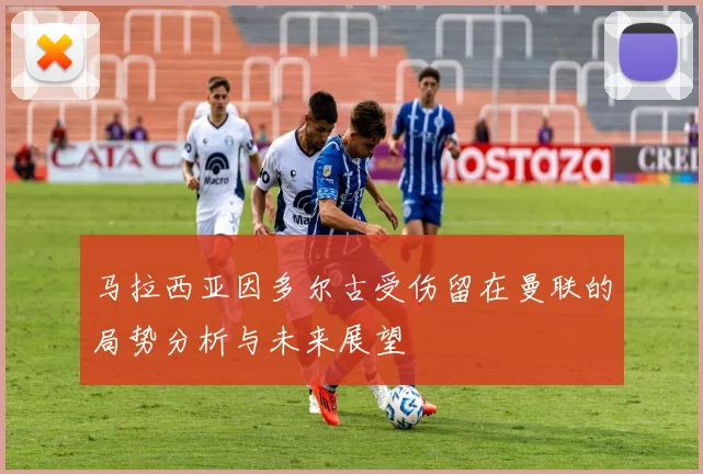 马拉西亚因多尔古受伤留在曼联的局势分析与未来展望