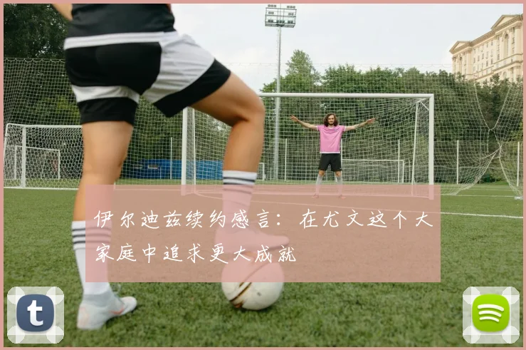 伊尔迪兹续约感言：在尤文这个大家庭中追求更大成就