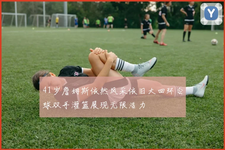 41岁詹姆斯依然风采依旧大回环合球双手灌篮展现无限活力