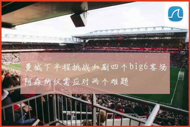 曼城下半程挑战加剧四个big6客场阿森纳仅需应对两个难题
