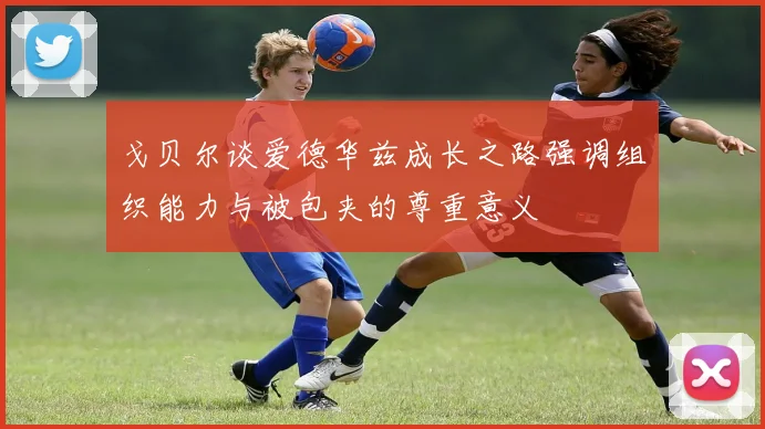 戈贝尔谈爱德华兹成长之路强调组织能力与被包夹的尊重意义