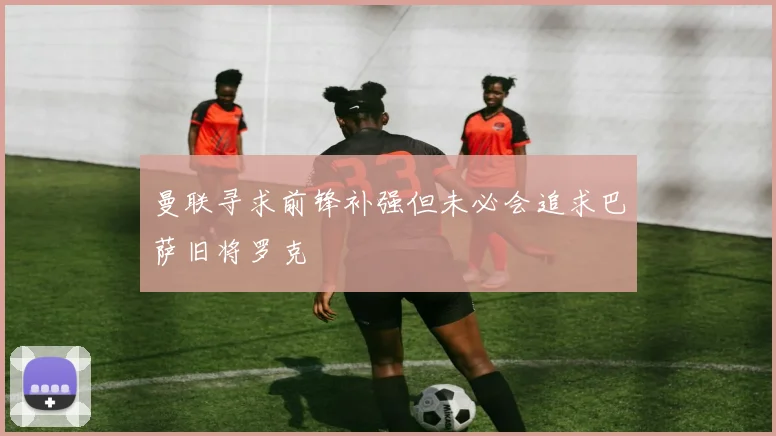 曼联寻求前锋补强但未必会追求巴萨旧将罗克