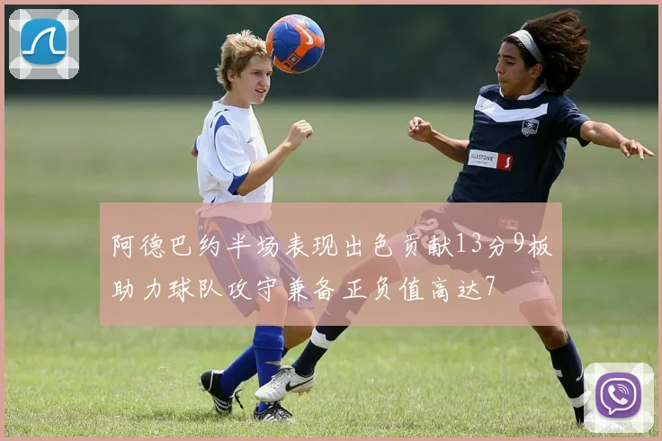 阿德巴约半场表现出色贡献13分9板助力球队攻守兼备正负值高达7