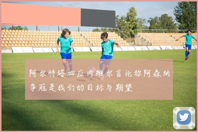 阿尔特塔回应内维尔言论称阿森纳争冠是我们的目标与期望