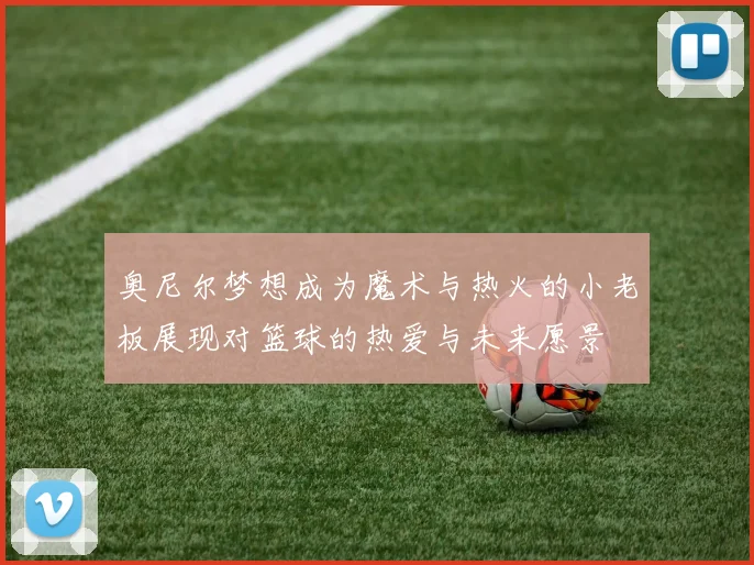 奥尼尔梦想成为魔术与热火的小老板展现对篮球的热爱与未来愿景
