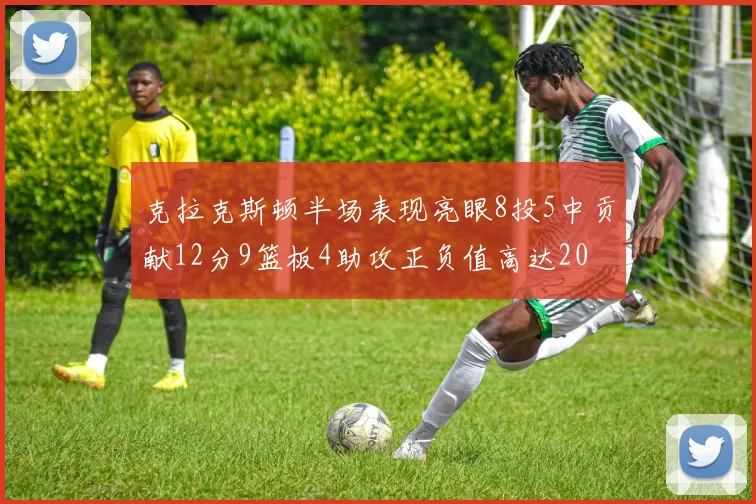 克拉克斯顿半场表现亮眼8投5中贡献12分9篮板4助攻正负值高达20