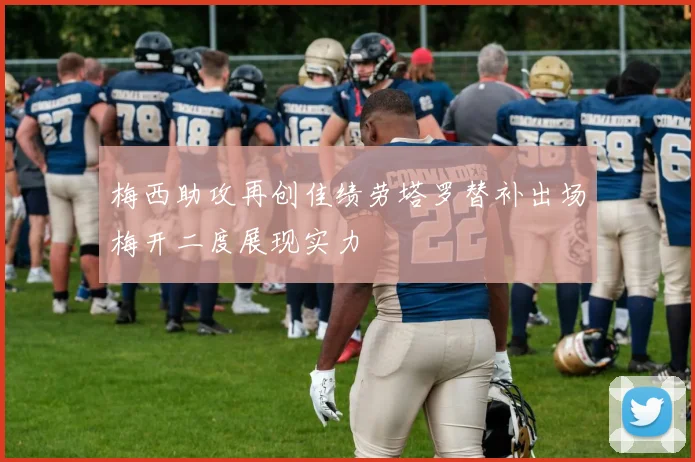 梅西助攻再创佳绩劳塔罗替补出场梅开二度展现实力