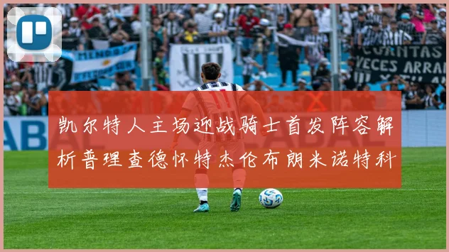 凯尔特人主场迎战骑士首发阵容解析普理查德怀特杰伦布朗米诺特科塔齐聚一堂
