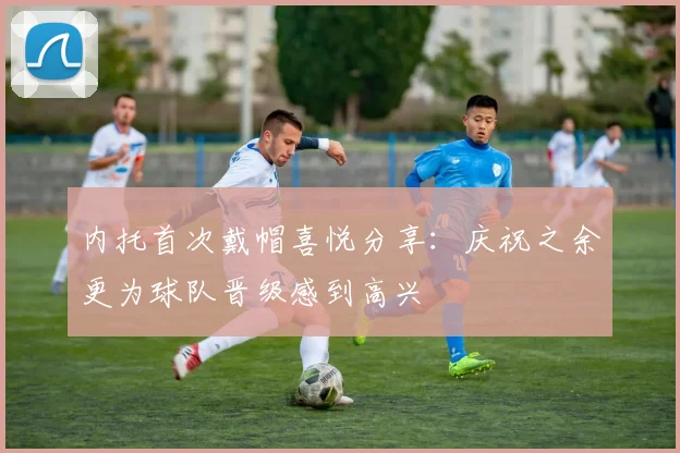 内托首次戴帽喜悦分享：庆祝之余更为球队晋级感到高兴